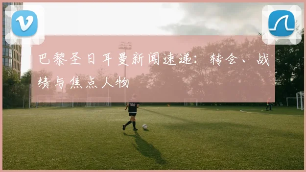 巴黎圣日耳曼新闻速递：转会、战绩与焦点人物