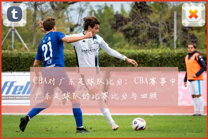 CBA对广东足球队比分：CBA赛事中广东足球队的比赛比分与回顾
