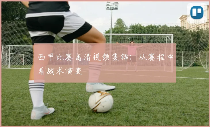 西甲比赛高清视频集锦：从赛程中看战术演变